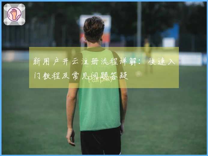新用户开云注册流程详解：快速入门教程及常见问题答疑
